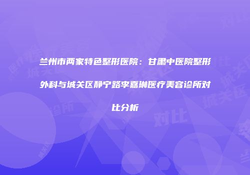 兰州市两家特色整形医院：甘肃中医院整形外科与城关区静宁路李嘉琳医疗美容诊所对比分析