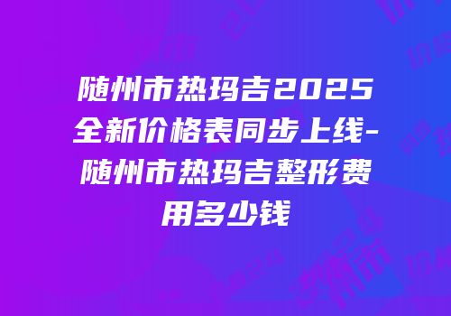 随州市热玛吉2025全新价格表同步上线-随州市热玛吉整形费用多少钱