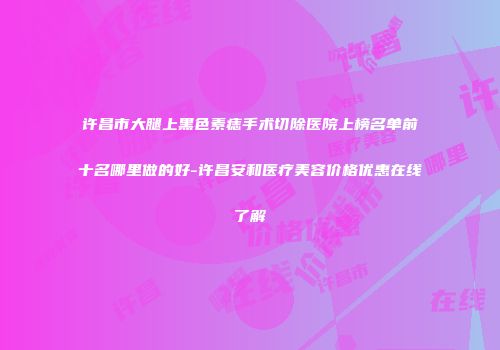 许昌市大腿上黑色素痣手术切除医院上榜名单前十名哪里做的好-许昌安和医疗美容价格优惠在线了解
