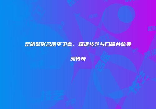 昆明整形名医李卫皇：精湛技艺与口碑共筑美丽传奇