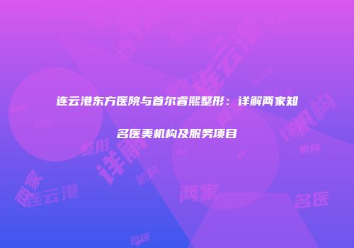 连云港东方医院与首尔睿熙整形：详解两家知名医美机构及服务项目