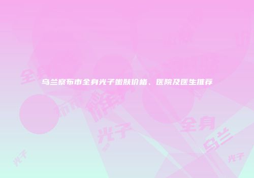 乌兰察布市全身光子嫩肤价格、医院及医生推荐