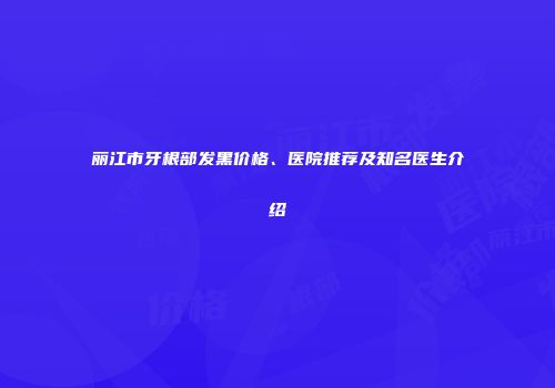 丽江市牙根部发黑价格、医院推荐及知名医生介绍