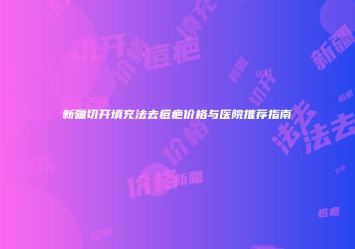 新疆切开填充法去痘疤价格与医院推荐指南