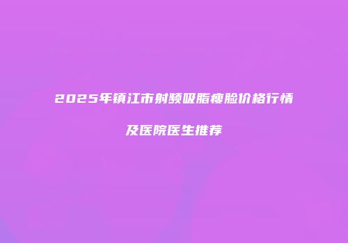 2025年镇江市射频吸脂瘦脸价格行情及医院医生推荐