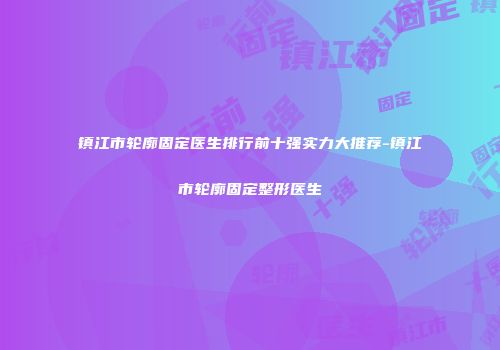 镇江市轮廓固定医生排行前十强实力大推荐-镇江市轮廓固定整形医生