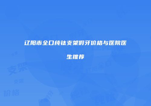 辽阳市全口纯钛支架假牙价格与医院医生推荐