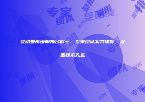昆明整形医院排名前三：专家团队实力雄厚，设备技术先进