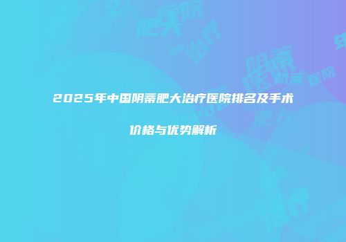 2025年中国阴蒂肥大治疗医院排名及手术价格与优势解析