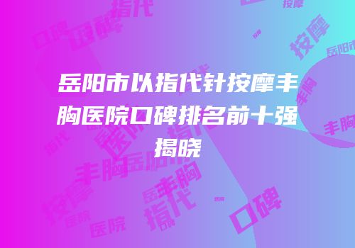 岳阳市以指代针按摩丰胸医院口碑排名前十强揭晓