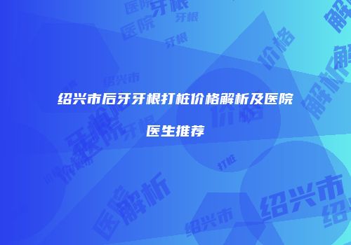 绍兴市后牙牙根打桩价格解析及医院医生推荐