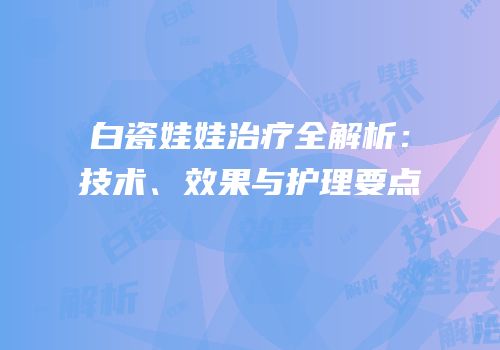 白瓷娃娃治疗全解析：技术、效果与护理要点