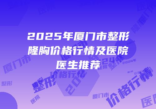 2025年厦门市整形隆胸价格行情及医院医生推荐