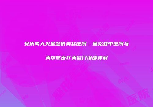 安庆两大火星整形美容医院：宿松县中医院与美尔兹医疗美容门诊部详解