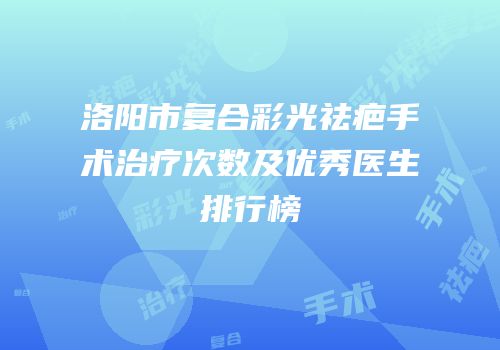 洛阳市复合彩光祛疤手术治疗次数及优秀医生排行榜
