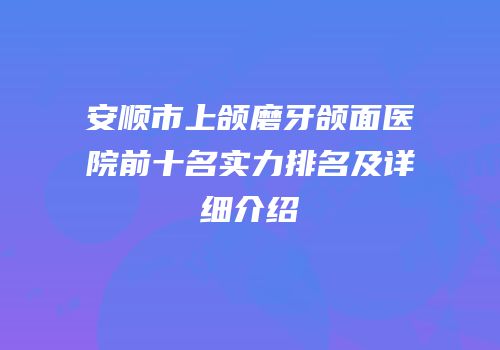 安顺市上颌磨牙颌面医院前十名实力排名及详细介绍