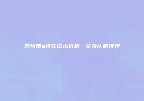 苏州市e光祛斑术价格一览及医院推荐