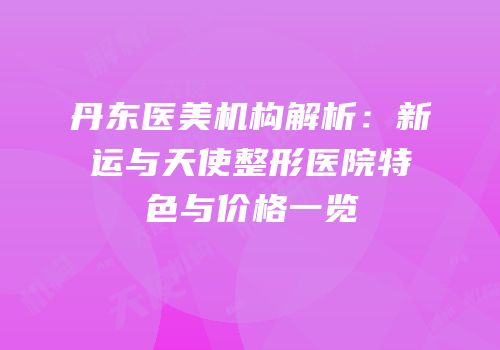 丹东医美机构解析：新运与天使整形医院特色与价格一览