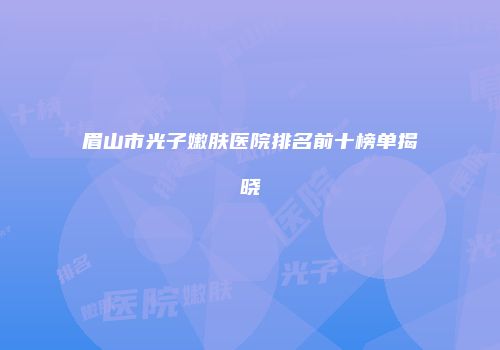 眉山市光子嫩肤医院排名前十榜单揭晓