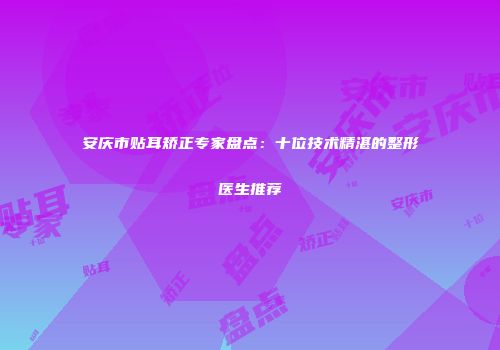 安庆市贴耳矫正专家盘点：十位技术精湛的整形医生推荐