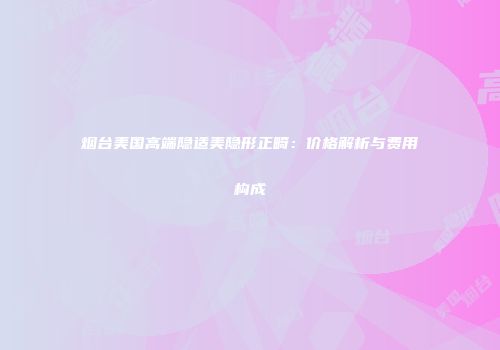 烟台美国高端隐适美隐形正畸：价格解析与费用构成