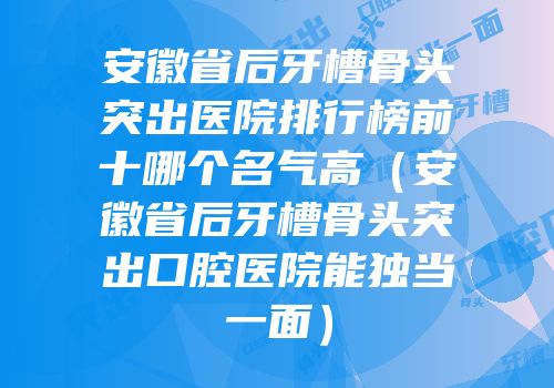 安徽省后牙槽骨头突出医院排行榜前十哪个名气高（安徽省后牙槽骨头突出口腔医院能独当一面）