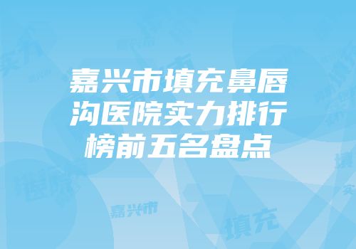 嘉兴市填充鼻唇沟医院实力排行榜前五名盘点