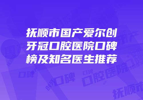 抚顺市国产爱尔创牙冠口腔医院口碑榜及知名医生推荐