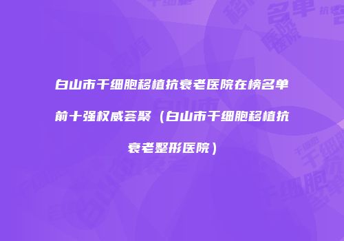 白山市干细胞移植抗衰老医院在榜名单前十强权威荟聚（白山市干细胞移植抗衰老整形医院）