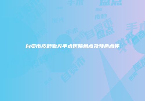 自贡市皮秒激光手术医院盘点及特色点评