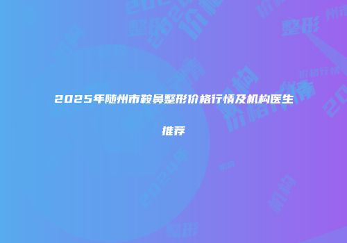 2025年随州市鞍鼻整形价格行情及机构医生推荐