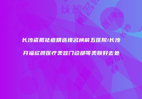 长沙瓷肌祛痘精选排名榜前五医院!长沙开福欣颜医疗美容门诊部等美肤好去处