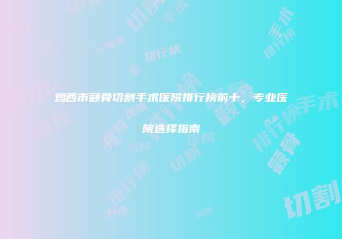 鸡西市颧骨切割手术医院排行榜前十，专业医院选择指南