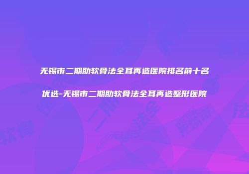 无锡市二期肋软骨法全耳再造医院排名前十名优选-无锡市二期肋软骨法全耳再造整形医院