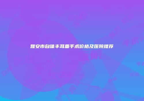 雅安市自体丰耳垂手术价格及医院推荐