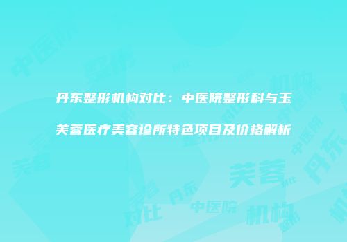 丹东整形机构对比：中医院整形科与玉芙蓉医疗美容诊所特色项目及价格解析