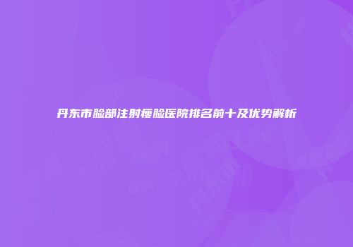 丹东市脸部注射瘦脸医院排名前十及优势解析