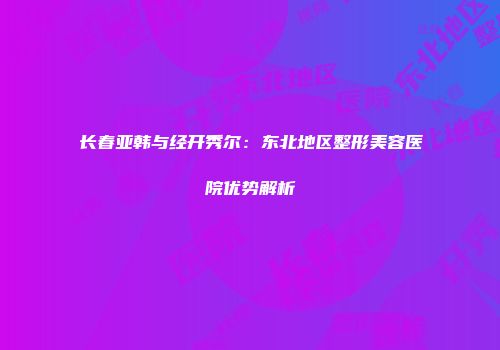 长春亚韩与经开秀尔：东北地区整形美容医院优势解析