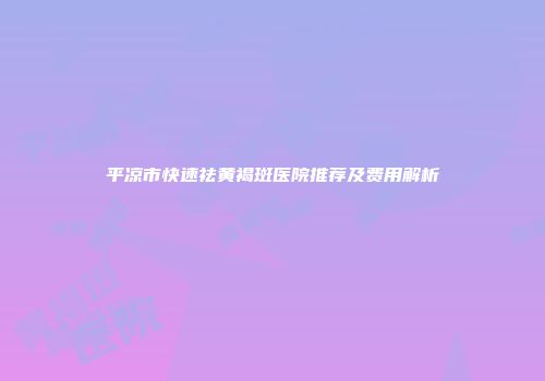 平凉市快速祛黄褐斑医院推荐及费用解析