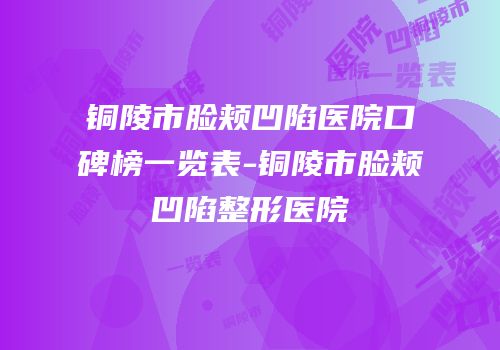 铜陵市脸颊凹陷医院口碑榜一览表-铜陵市脸颊凹陷整形医院