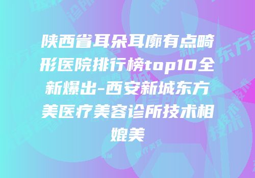 陕西省耳朵耳廓有点畸形医院排行榜top10全新爆出-西安新城东方美医疗美容诊所技术相媲美