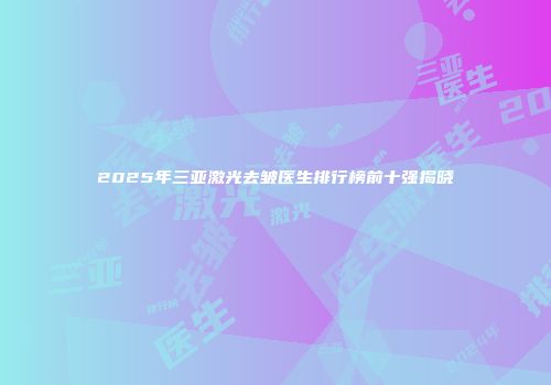 2025年三亚激光去皱医生排行榜前十强揭晓