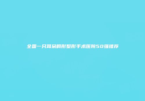 全国一只耳朵畸形整形手术医院50强推荐