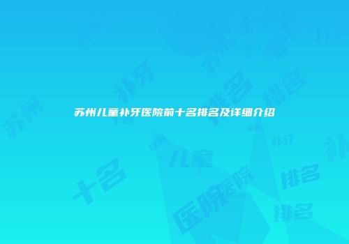 苏州儿童补牙医院前十名排名及详细介绍