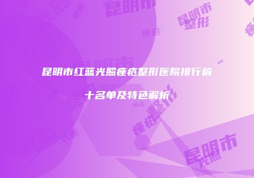 昆明市红蓝光照痤疮整形医院排行前十名单及特色解析