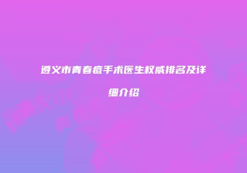 遵义市青春痘手术医生权威排名及详细介绍