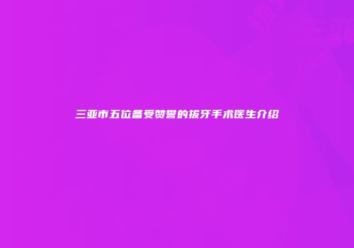 三亚市五位备受赞誉的拔牙手术医生介绍
