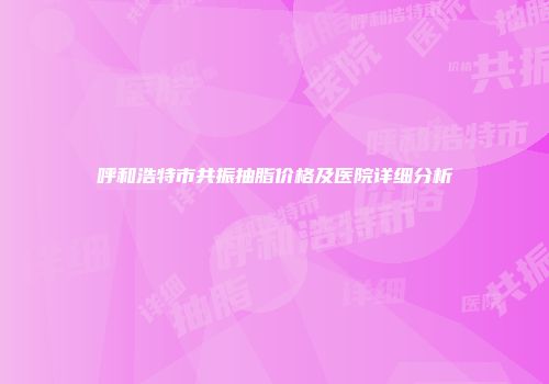 呼和浩特市共振抽脂价格及医院详细分析
