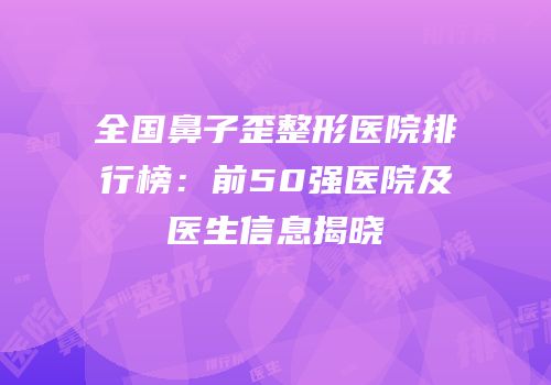 全国鼻子歪整形医院排行榜：前50强医院及医生信息揭晓