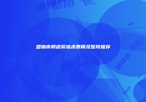 盘锦市阴道紧缩术费用及医院推荐